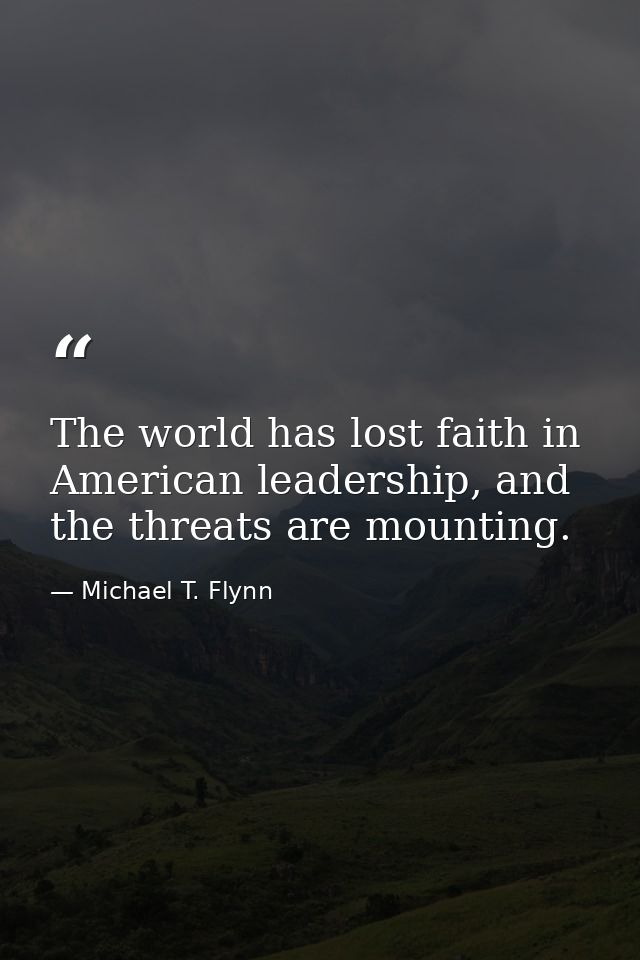 The world has lost faith in American leadership, and the threats are mounting. — Michael T. Flynn