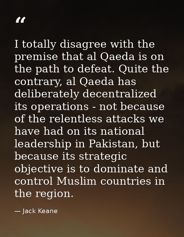 I totally disagree with the premise that al Qaeda is on the path to defeat. Quite the contrary, al Qaeda has deliberatel — Jack Keane
