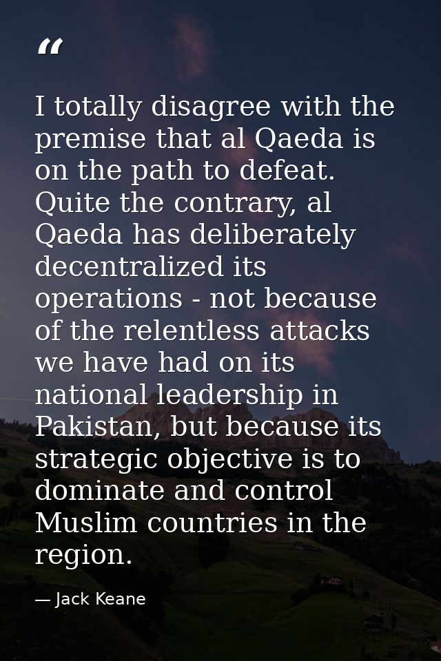 I totally disagree with the premise that al Qaeda is on the path to defeat. Quite the contrary, al Qaeda has deliberatel — Jack Keane