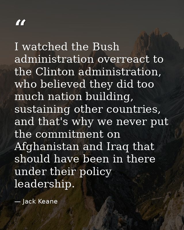I watched the Bush administration overreact to the Clinton administration, who believed they did too much nation buildin — Jack Keane