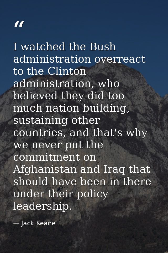 I watched the Bush administration overreact to the Clinton administration, who believed they did too much nation buildin — Jack Keane