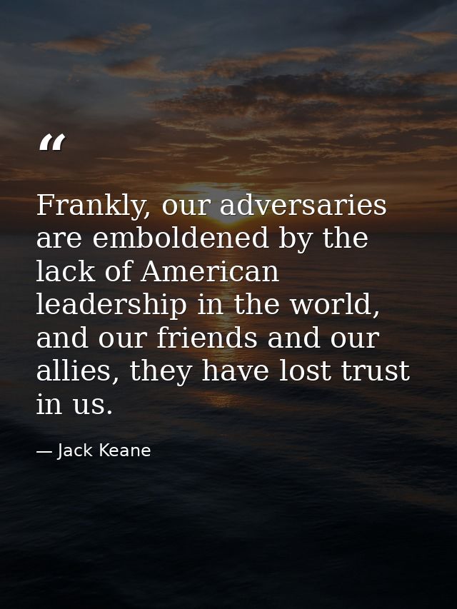 Frankly, our adversaries are emboldened by the lack of American leadership in the world, and our friends and our allies, — Jack Keane