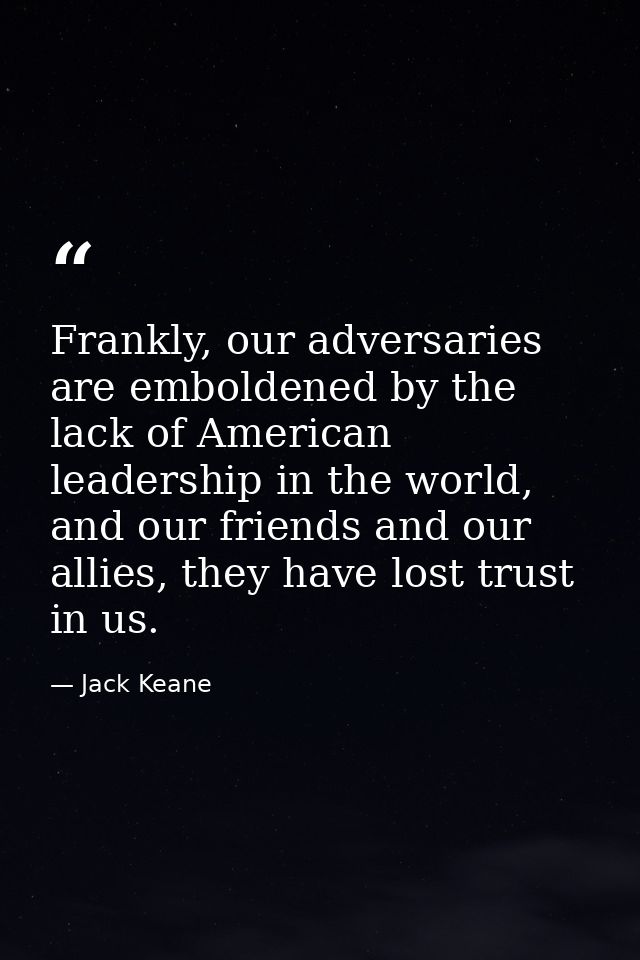 Frankly, our adversaries are emboldened by the lack of American leadership in the world, and our friends and our allies, — Jack Keane