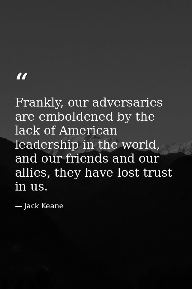 Frankly, our adversaries are emboldened by the lack of American leadership in the world, and our friends and our allies, — Jack Keane