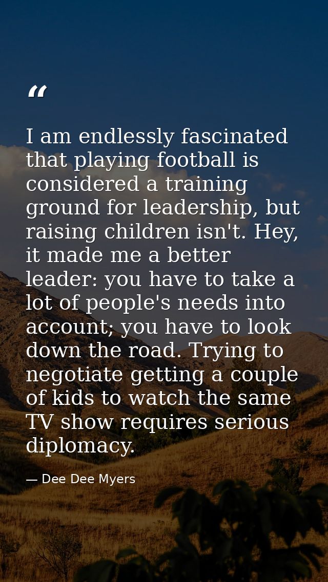 I am endlessly fascinated that playing football is considered a training ground for leadership, but raising children isn — Dee Dee Myers