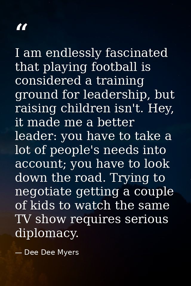 I am endlessly fascinated that playing football is considered a training ground for leadership, but raising children isn — Dee Dee Myers