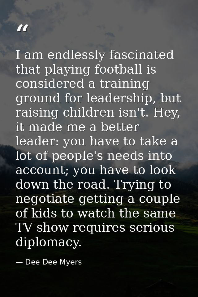 I am endlessly fascinated that playing football is considered a training ground for leadership, but raising children isn — Dee Dee Myers