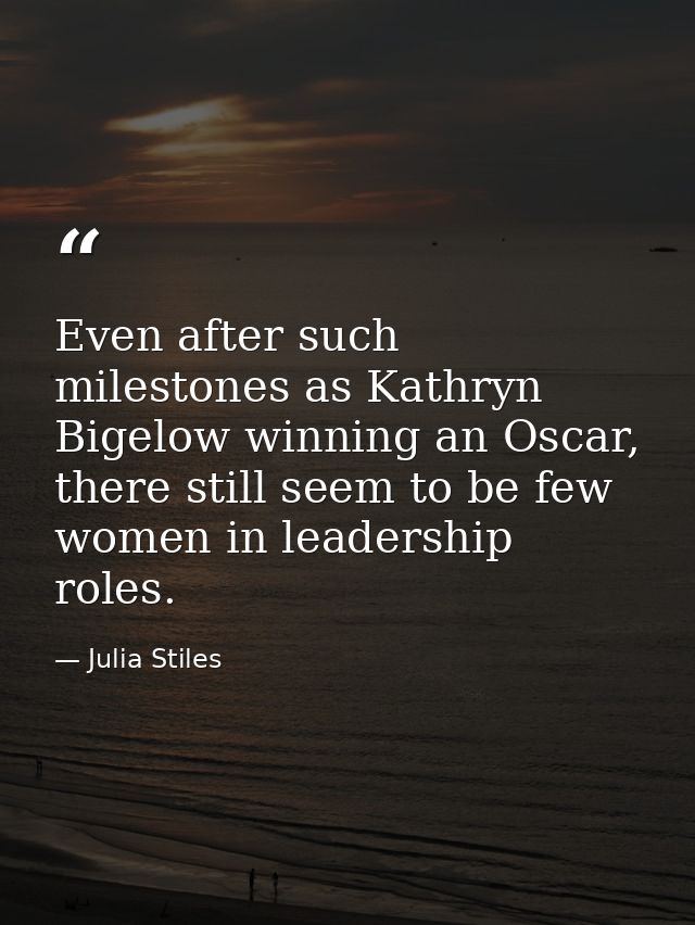 Even after such milestones as Kathryn Bigelow winning an Oscar, there still seem to be few women in leadership roles. — Julia Stiles
