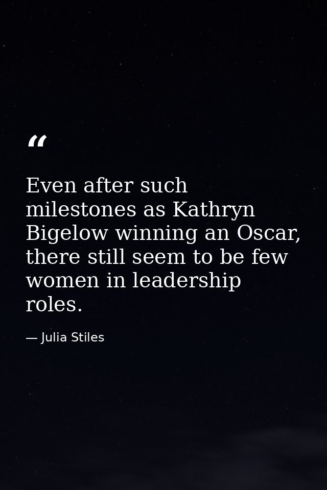 Even after such milestones as Kathryn Bigelow winning an Oscar, there still seem to be few women in leadership roles. — Julia Stiles