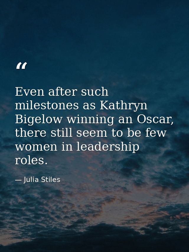 Even after such milestones as Kathryn Bigelow winning an Oscar, there still seem to be few women in leadership roles. — Julia Stiles
