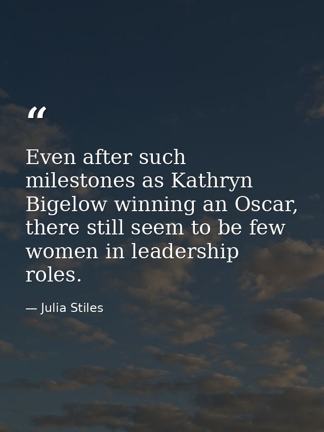 Even after such milestones as Kathryn Bigelow winning an Oscar, there still seem to be few women in leadership roles. — Julia Stiles