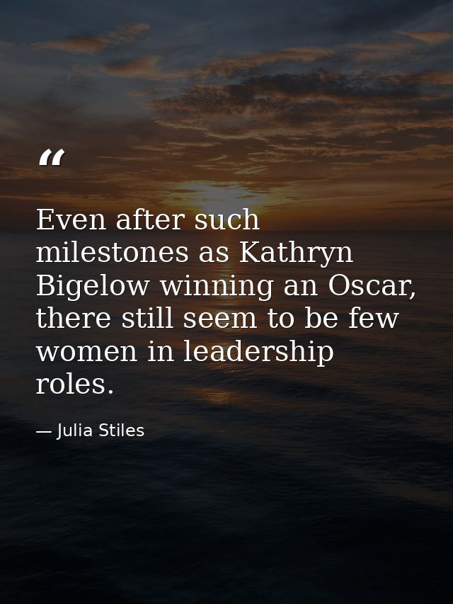 Even after such milestones as Kathryn Bigelow winning an Oscar, there still seem to be few women in leadership roles. — Julia Stiles