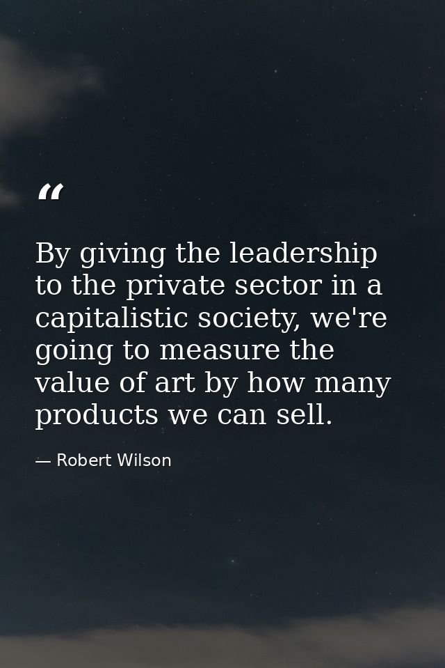 By giving the leadership to the private sector in a capitalistic society, we're going to measure the value of art by how — Robert Wilson
