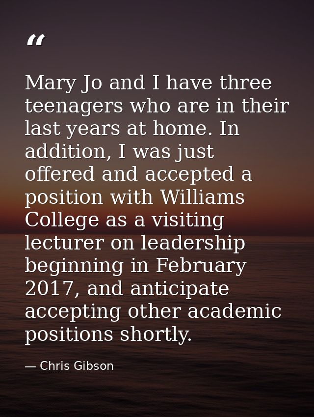 Mary Jo and I have three teenagers who are in their last years at home. In addition, I was just offered and accepted a p — Chris Gibson