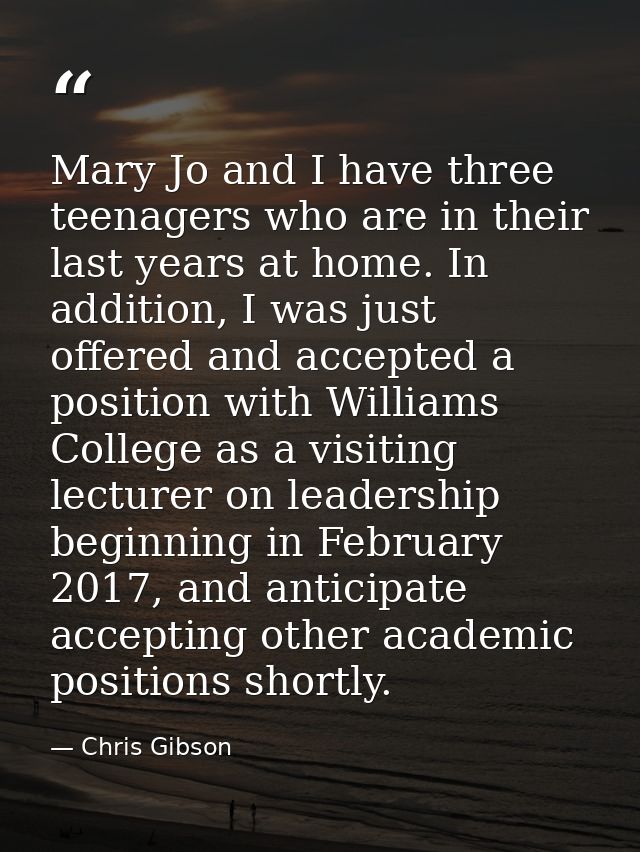 Mary Jo and I have three teenagers who are in their last years at home. In addition, I was just offered and accepted a p — Chris Gibson
