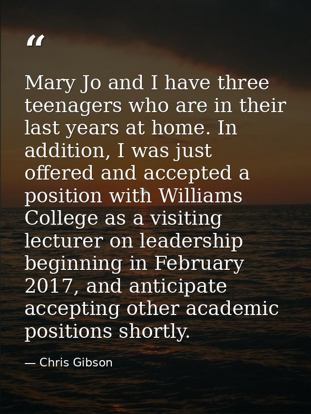 Mary Jo and I have three teenagers who are in their last years at home. In addition, I was just offered and accepted a p — Chris Gibson