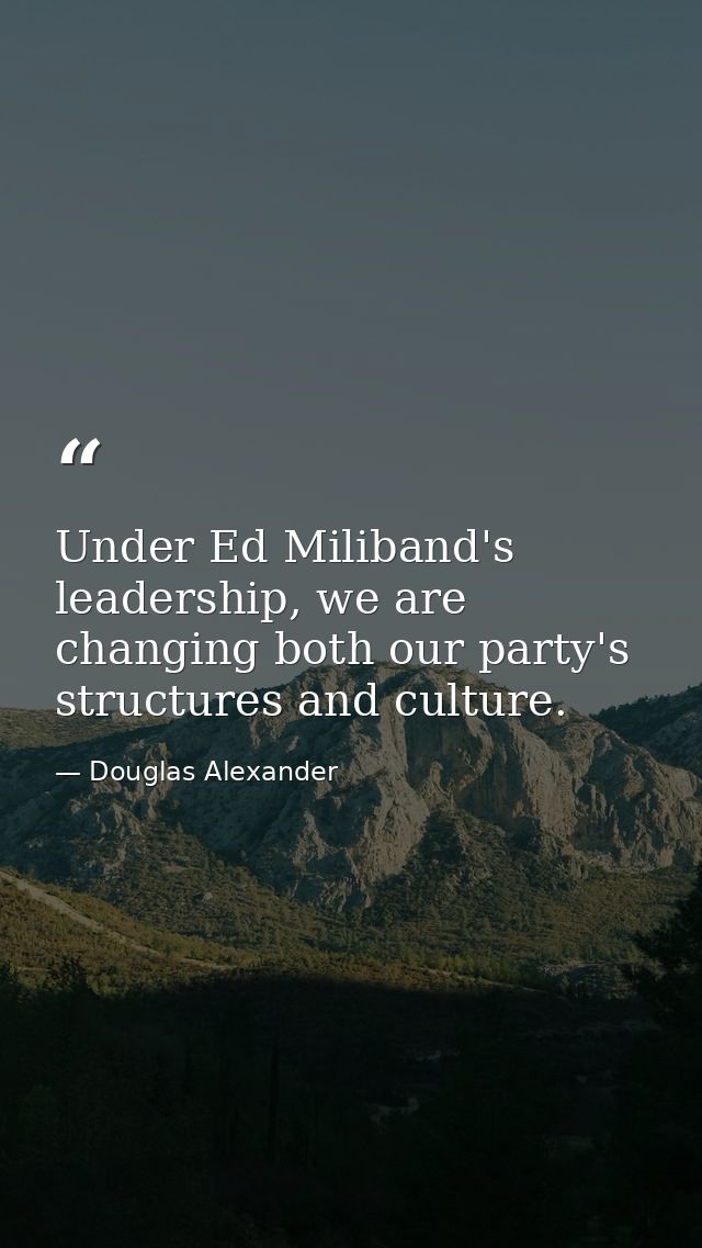 Under Ed Miliband's leadership, we are changing both our party's structures and culture. — Douglas Alexander