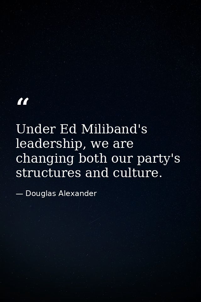 Under Ed Miliband's leadership, we are changing both our party's structures and culture. — Douglas Alexander