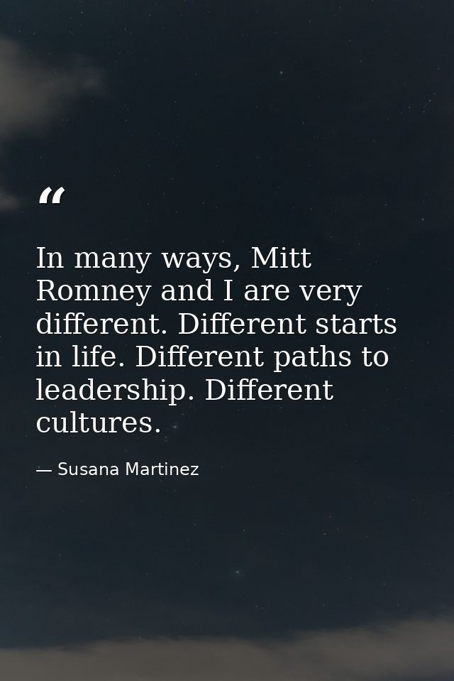 In many ways, Mitt Romney and I are very different. Different starts in life. Different paths to leadership. Different c — Susana Martinez