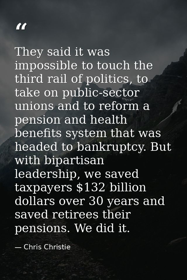 They said it was impossible to touch the third rail of politics, to take on public-sector unions and to reform a pension — Chris Christie