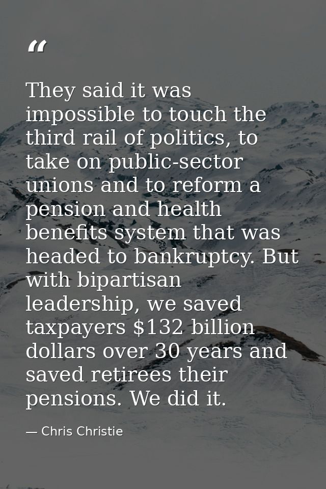 They said it was impossible to touch the third rail of politics, to take on public-sector unions and to reform a pension — Chris Christie