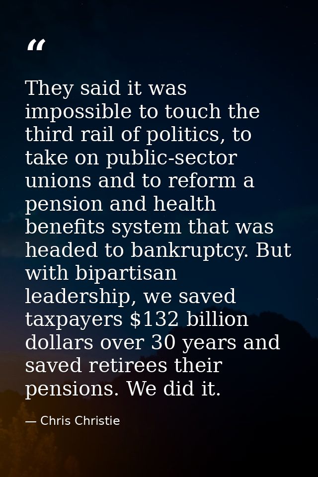 They said it was impossible to touch the third rail of politics, to take on public-sector unions and to reform a pension — Chris Christie