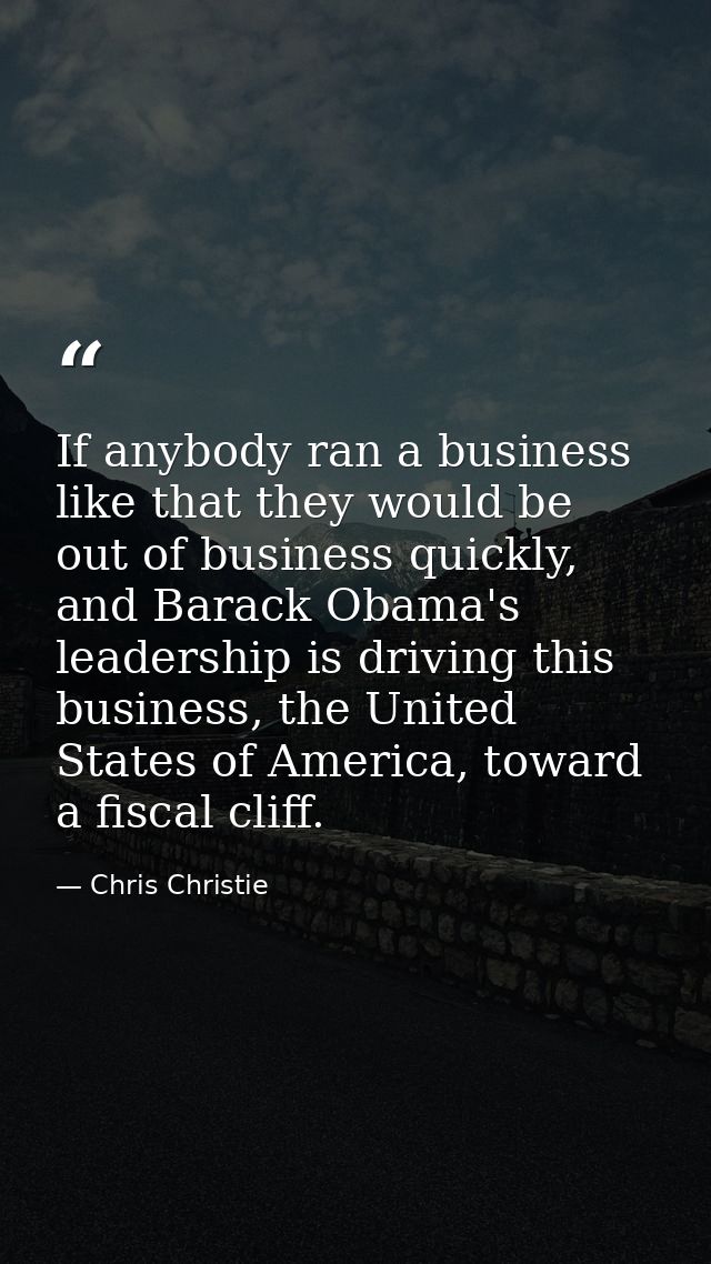 If anybody ran a business like that they would be out of business quickly, and Barack Obama's leadership is driving this — Chris Christie