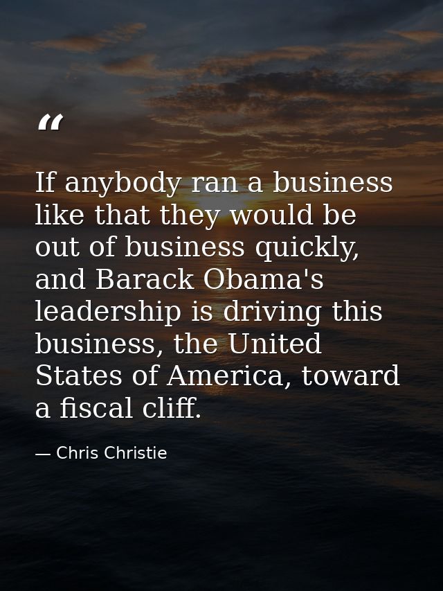 If anybody ran a business like that they would be out of business quickly, and Barack Obama's leadership is driving this — Chris Christie