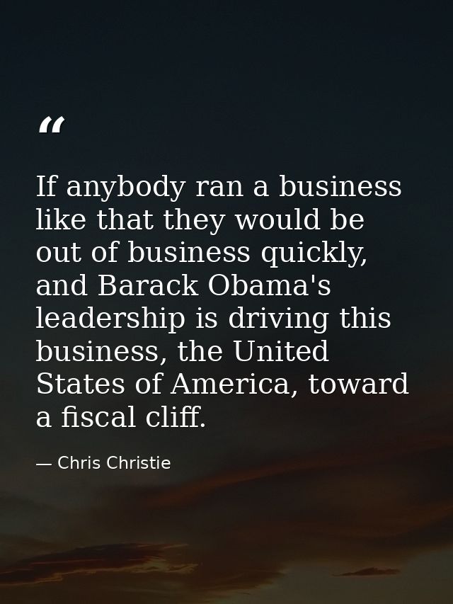 If anybody ran a business like that they would be out of business quickly, and Barack Obama's leadership is driving this — Chris Christie