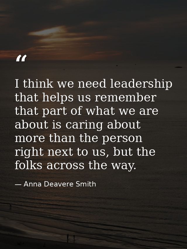 I think we need leadership that helps us remember that part of what we are about is caring about more than the person ri — Anna Deavere Smith
