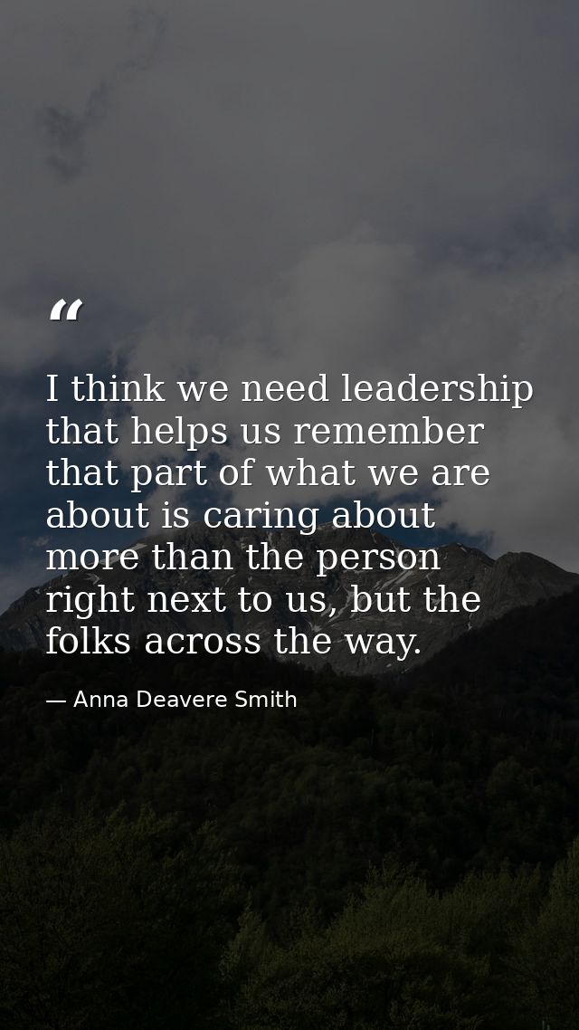 I think we need leadership that helps us remember that part of what we are about is caring about more than the person ri — Anna Deavere Smith
