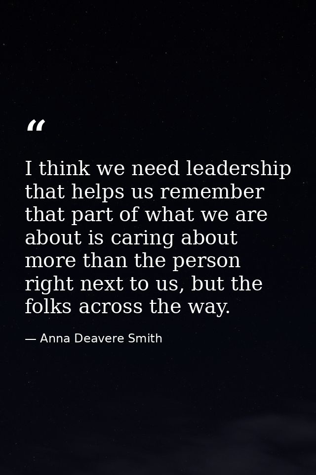 I think we need leadership that helps us remember that part of what we are about is caring about more than the person ri — Anna Deavere Smith
