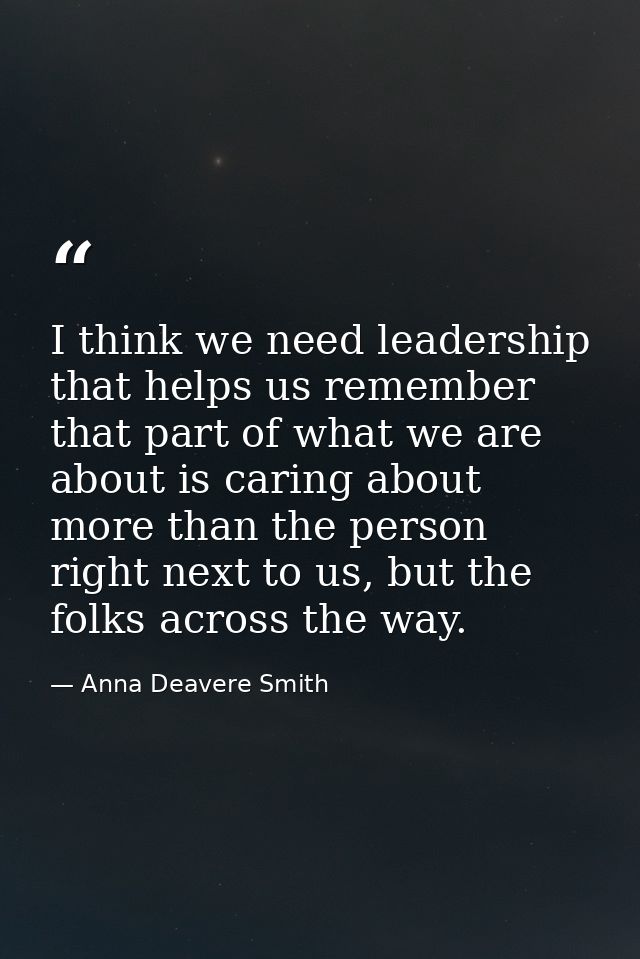 I think we need leadership that helps us remember that part of what we are about is caring about more than the person ri — Anna Deavere Smith