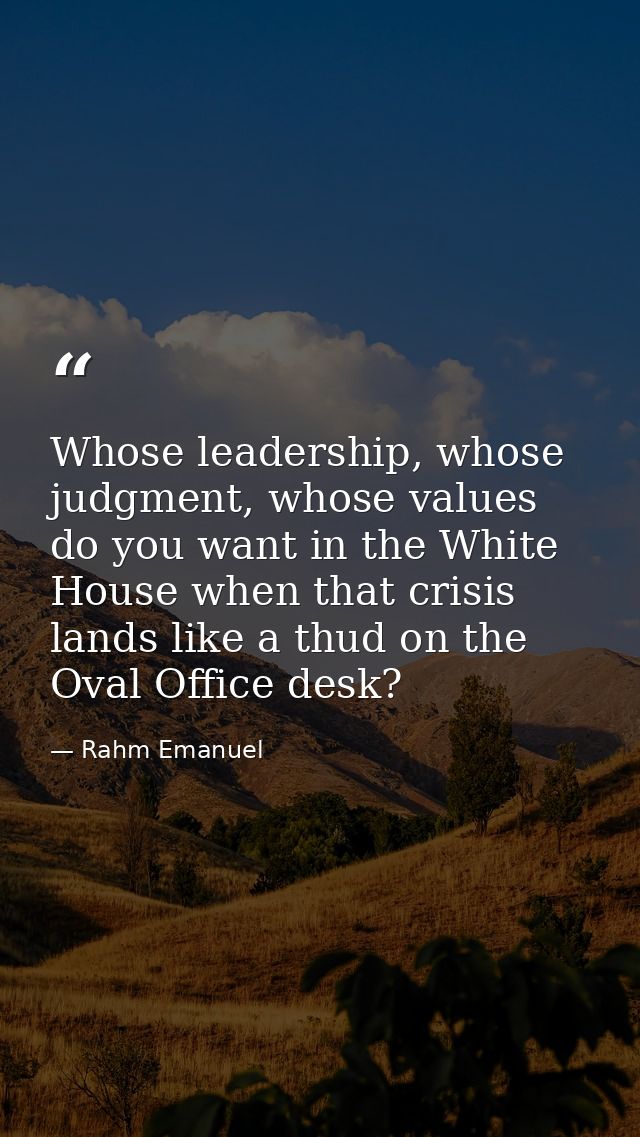 Whose leadership, whose judgment, whose values do you want in the White House when that crisis lands like a thud on the  — Rahm Emanuel