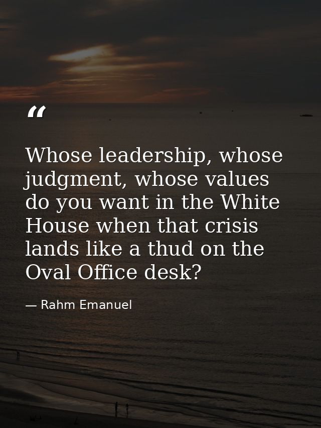 Whose leadership, whose judgment, whose values do you want in the White House when that crisis lands like a thud on the  — Rahm Emanuel