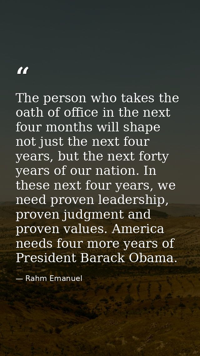 The person who takes the oath of office in the next four months will shape not just the next four years, but the next fo — Rahm Emanuel