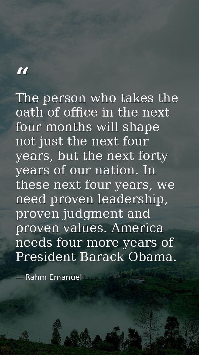 The person who takes the oath of office in the next four months will shape not just the next four years, but the next fo — Rahm Emanuel