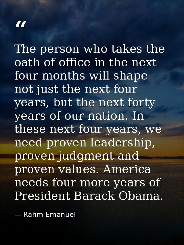 The person who takes the oath of office in the next four months will shape not just the next four years, but the next fo — Rahm Emanuel