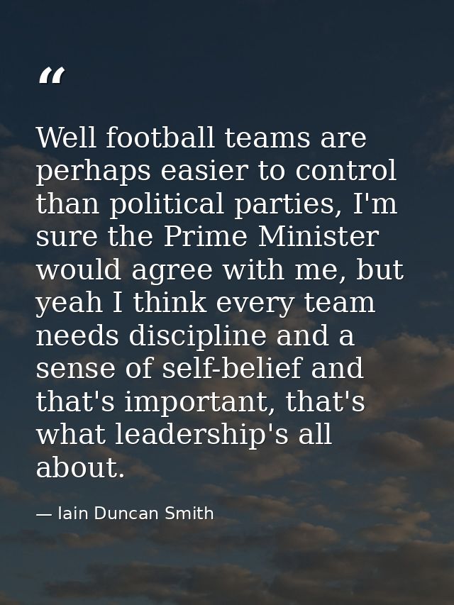 Well football teams are perhaps easier to control than political parties, I'm sure the Prime Minister would agree with m — Iain Duncan Smith