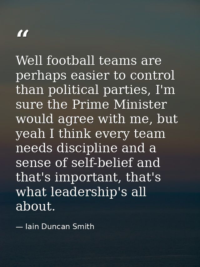 Well football teams are perhaps easier to control than political parties, I'm sure the Prime Minister would agree with m — Iain Duncan Smith