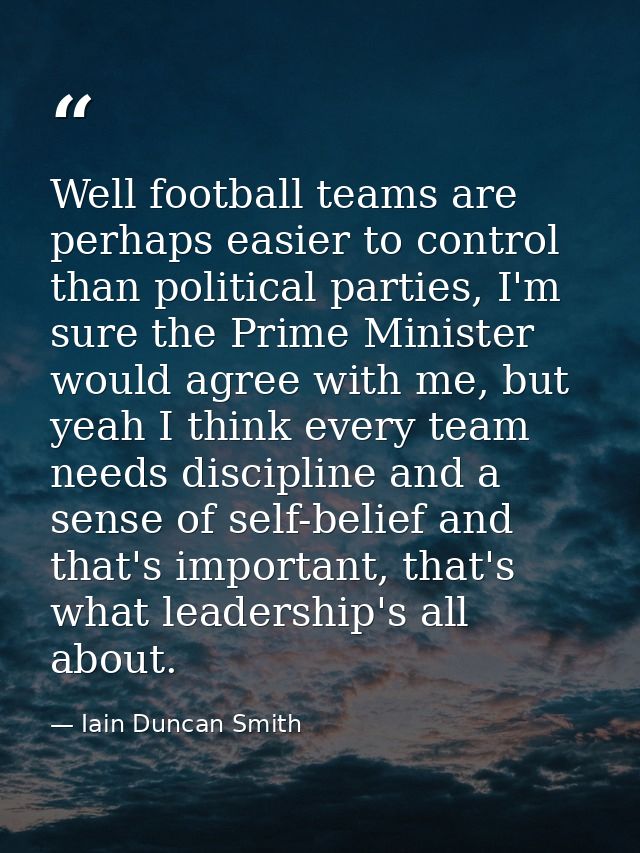 Well football teams are perhaps easier to control than political parties, I'm sure the Prime Minister would agree with m — Iain Duncan Smith