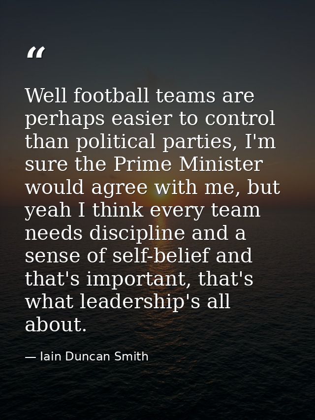 Well football teams are perhaps easier to control than political parties, I'm sure the Prime Minister would agree with m — Iain Duncan Smith