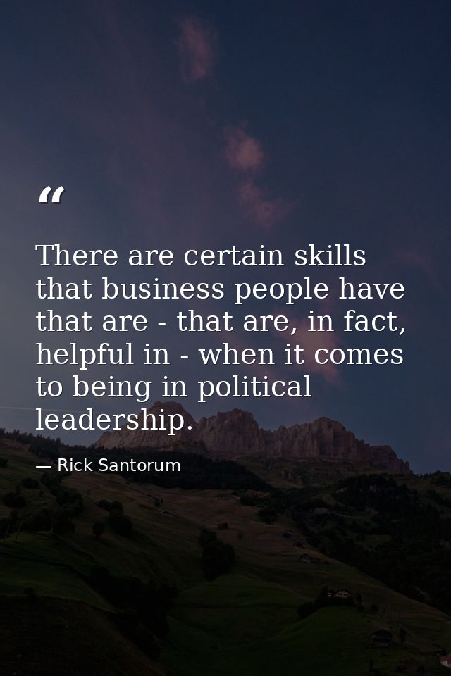 There are certain skills that business people have that are - that are, in fact, helpful in - when it comes to being in  — Rick Santorum