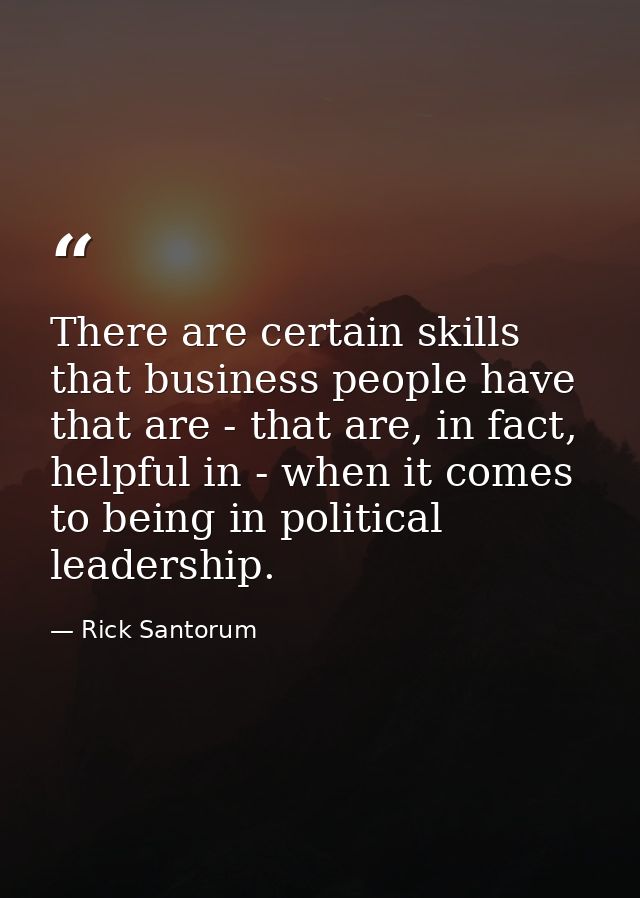 There are certain skills that business people have that are - that are, in fact, helpful in - when it comes to being in  — Rick Santorum