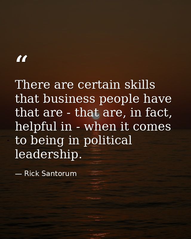 There are certain skills that business people have that are - that are, in fact, helpful in - when it comes to being in  — Rick Santorum