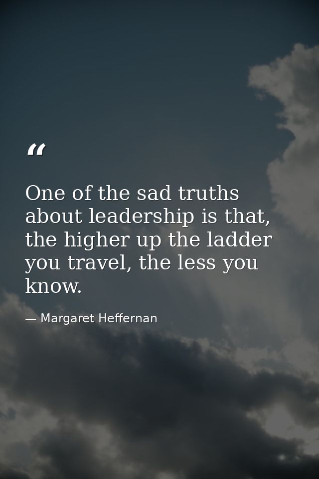 One of the sad truths about leadership is that, the higher up the ladder you travel, the less you know. — Margaret Heffernan