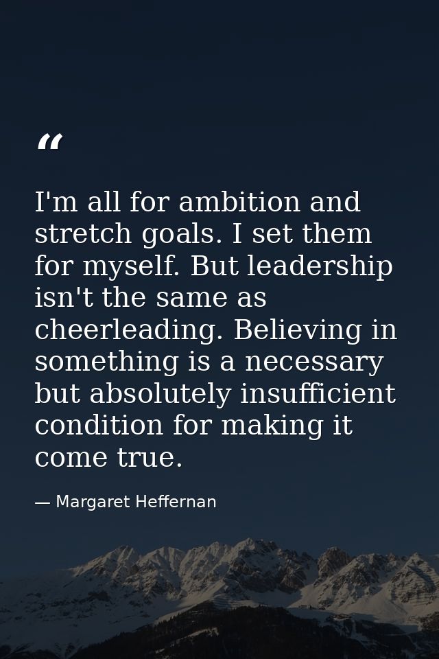 I'm all for ambition and stretch goals. I set them for myself. But leadership isn't the same as cheerleading. Believing  — Margaret Heffernan