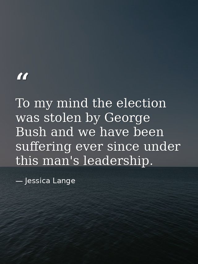 To my mind the election was stolen by George Bush and we have been suffering ever since under this man's leadership. — Jessica Lange