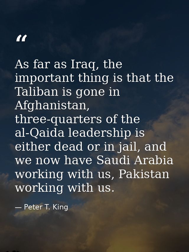 As far as Iraq, the important thing is that the Taliban is gone in Afghanistan, three-quarters of the al-Qaida leadershi — Peter T. King