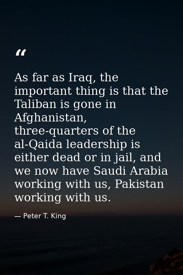As far as Iraq, the important thing is that the Taliban is gone in Afghanistan, three-quarters of the al-Qaida leadershi — Peter T. King